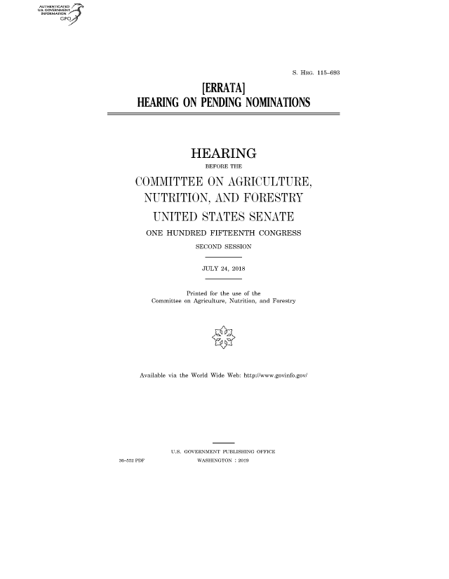 handle is hein.cbhear/fdsysawdx0001 and id is 1 raw text is: AUTHENTICATED
U.S. GOVERNMENT
INFORMATION
     Gp


                                    S. HRG. 115-693


               [ERRATA]

HEARING ON PENDING NOMINATIONS


                 HEARING
                    BEFORE THE


    COMMITTEE ON AGRICULTURE,

      NUTRITION, AND FORESTRY


        UNITED STATES SENATE

      ONE HUNDRED FIFTEENTH CONGRESS

                  SECOND SESSION


                  JULY 24, 2018



                Printed for the use of the
        Committee on Agriculture, Nutrition, and Forestry











     Available via the World Wide Web: http://www.govinfo.gov/











            U.S. GOVERNMENT PUBLISHING OFFICE
36-552 PDF        WASHINGTON : 2019


