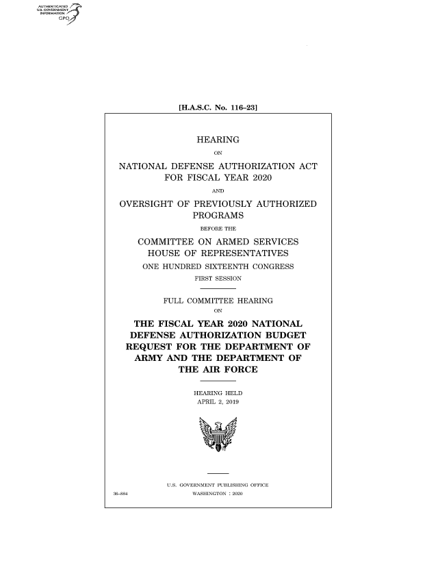 handle is hein.cbhear/fdsysawhk0001 and id is 1 raw text is: AUT-ENTICATED
US. GOVERNMENT
INFORMATION
    GP


[H.A.S.C. No. 116-23]


                HEARING
                    ON

 NATIONAL  DEFENSE  AUTHORIZATION   ACT
          FOR FISCAL  YEAR 2020
                   AND

 OVERSIGHT  OF  PREVIOUSLY  AUTHORIZED
               PROGRAMS
                 BEFORE THE

     COMMITTEE   ON ARMED  SERVICES
       HOUSE  OF REPRESENTATIVES
       ONE HUNDRED SIXTEENTH CONGRESS
                FIRST SESSION


          FULL COMMITTEE HEARING
                    ON

    THE  FISCAL YEAR  2020 NATIONAL
    DEFENSE  AUTHORIZATION BUDGET
  REQUEST   FOR  THE  DEPARTMENT OF
    ARMY  AND  THE  DEPARTMENT OF
             THE AIR  FORCE


                HEARING HELD
                APRIL 2, 2019










          U.S. GOVERNMENT PUBLISHING OFFICE
36-884         WASHINGTON : 2020


