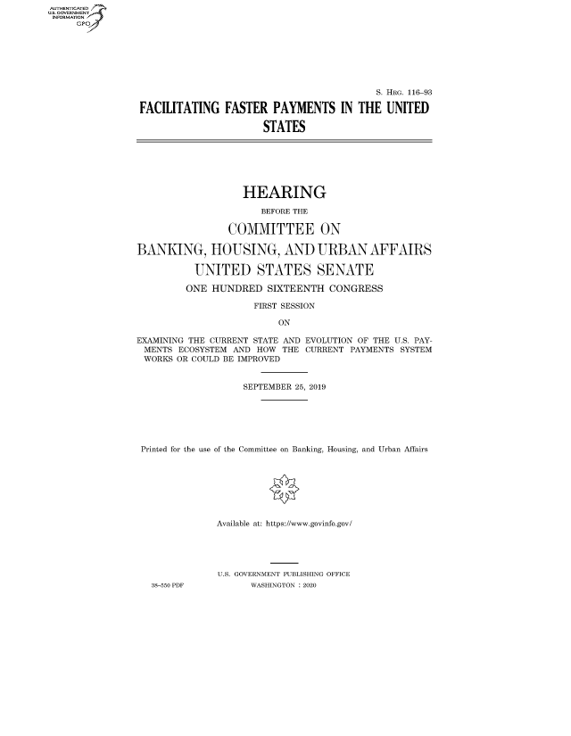handle is hein.cbhear/fdsysawkf0001 and id is 1 raw text is: AUT-ENTICATED
US. GOVERNMENT
INFORMATION
     GP


                                          S. HRG. 116-93

FACILITATING   FASTER   PAYMENTS IN THE UNITED

                      STATES


                   HEARING

                      BEFORE THE

                COMMITTEE ON

BANKING, HOUSING, AND URBAN AFFAIRS

          UNITED STATES SENATE

          ONE HUNDRED  SIXTEENTH   CONGRESS

                     FIRST SESSION

                         ON

EXAMINING THE CURRENT STATE AND EVOLUTION OF THE U.S. PAY-
MENTS  ECOSYSTEM AND  HOW THE CURRENT PAYMENTS SYSTEM
WORKS  OR COULD BE IMPROVED


                   SEPTEMBER 25, 2019







 Printed for the use of the Committee on Banking, Housing, and Urban Affairs








              Available at: https://www.govinfo.gov/





              U.S. GOVERNMENT PUBLISHING OFFICE
   38-550 PDF       WASHINGTON : 2020


