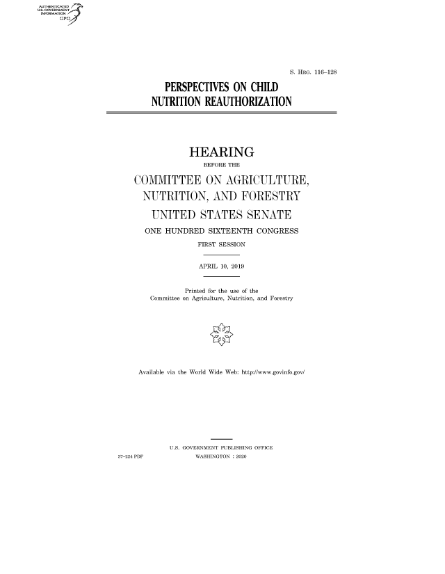 handle is hein.cbhear/fdsysawpa0001 and id is 1 raw text is: AUT-ENTICATED
US. GOVERNMENT
INFORMATION
     GP


                                S. HRG. 116-128


   PERSPECTIVES ON CHILD

NUTRITION   REAUTHORIZATION


                 HEARING
                    BEFORE THE


    COMMITTEE ON AGRICULTURE,

      NUTRITION, AND FORESTRY


        UNITED STATES SENATE

      ONE  HUNDRED   SIXTEENTH  CONGRESS

                   FIRST SESSION


                   APRIL 10, 2019



                Printed for the use of the
        Committee on Agriculture, Nutrition, and Forestry











     Available via the World Wide Web: http://www.govinfo.gov/











            U.S. GOVERNMENT PUBLISHING OFFICE
37-224 PDF        WASHINGTON : 2020


