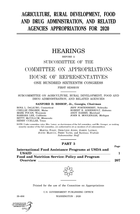 handle is hein.cbhear/fdsysawtd0001 and id is 1 raw text is: 



      AGRICULTURE, RURAL DEVELOPMENT, FOOD

      AND   DRUG ADMINISTRATION, AND RELATED

         AGENCIES APPROPRIATIONS FOR 2020







                       HEARINGS
                             BEFORE A

                   SUBCOMMITTEE OF THE


        COMMITTEE ON APPROPRIATIONS

          HOUSE OF REPRESENTATIVES

             ONE  HUNDRED SIXTEENTH CONGRESS
                           FIRST SESSION


    SUBCOMMITTEE  ON AGRICULTURE, RURAL DEVELOPMENT, FOOD  AND
            DRUG ADMINISTRATION, AND RELATED AGENCIES

              SANFORD  D. BISHOP, Jr., Georgia, Chairman
   ROSA L. DELAURO, Connecticut   JEFF FORTENBERRY, Nebraska
   CHELLIE PINGREE, Maine         ROBERT B. ADHERHOLT, Alabama
   MARK POCAN, Wisconsin          ANDY HARRIS, Maryland
   BARBARA LEE, California        JOHN R. MOOLENAAR, Michigan
   BETTY McCOLLUM, Minnesota
   HENRY CUELLAR, Texas
   NOTE: Under committee rules, Mrs. Lowey, as chairwoman of the full committee, and Ms. Granger, as ranking
   minority member of the full committee, are authorized to sit as members of all subcommittees.
                MARTHA FOLEY, DIEM-LINH JONES, JOSEPH LAYMAN,
                JUSTIN MASUCCI, PERRY YATES, and RANDALL STAPLES
                           Subcommittee Staff


                             PART   3
                                                            Page
   International Food Assistance Programs   at USDA  and
     USAID         .......................................... 1
   Food and  Nutrition Service: Policy and Program
     Overview                      .......................................... 207








            Printed for the use of the Committee on Appropriations

                  U.S. GOVERNMENT PUBLISHING OFFICE
   39-606                 WASHINGTON : 2020

AUTHENTICATED
IS. GOVERNMENT
INFORMATIONA
      GP'


