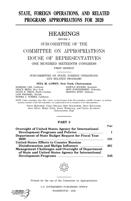 handle is hein.cbhear/fdsysawtm0001 and id is 1 raw text is: 



    STATE, FOREIGN OPERATIONS, AND RELATED

        PROGRAMS APPROPRIATIONS FOR 2020




                      HEARINGS
                            BEFORE A

                  SUBCOMMITTEE OF THE


       COMMITTEE ON APPROPRIATIONS

          HOUSE OF REPRESENTATIVES

            ONE  HUNDRED SIXTEENTH CONGRESS
                          FIRST SESSION


           SUBCOMMITTEE  ON STATE, FOREIGN OPERATIONS,
                     AND RELATED  PROGRAMS

               NITA M. LOWEY, New York, Chairwoman
  BARBARA LEE, California        HAROLD ROGERS, Kentucky
  GRACE MENG, New York           JEFF FORTENBERRY, Nebraska
  DAVID E. PRICE, North Carolina MARTHA ROBY, Alabama
  LOIS FRANKEL, Florida
  NORMA J. TORRES, California
  NOTE: Under committee rules, Mrs. Lowey, as chairwoman of the full committee, and Ms. Granger, as ranking
    minority member of the full committee, are authorized to sit as members of all subcommittees.
         STEVE MARCHESE, CRAIG HIGGINS, ERIN KOLODJESKI, DEAN KoULOURIS,
         JEAN KwON, MARIN STEIN, JASON WHEELOCK, and CLELIA ALVARADO
                          Subcommittee Staff



                            PART   3
                                                          Page
  Oversight of United States Agency for International
    Development   Programs  and Policies    ............... 1
  Department   of State Budget Request for Fiscal Year
    2020        ............................................... 131
  United  States Efforts to Counter Russian
    Disinformation  and Malign Influence        ................. 261
  Management   Challenges  and Oversight of Department
    of State and United States Agency for International
    Development   Programs               ............................. 345








            Printed for the use of the Committee on Appropriations

                  U.S. GOVERNMENT PUBLISHING OFFICE

EuT    D                 WASHINGTON : 2020
INFORMATION
     GP'



