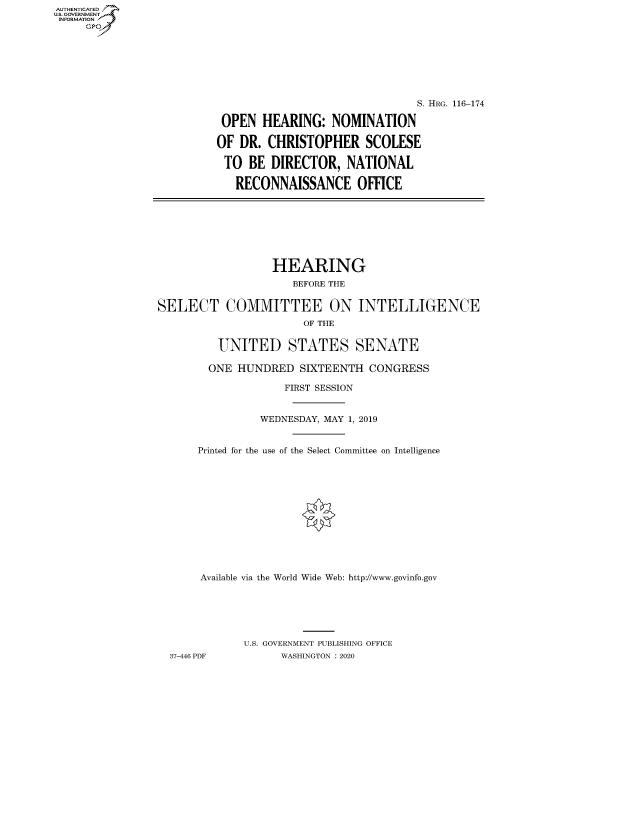 handle is hein.cbhear/fdsysawtz0001 and id is 1 raw text is: AUT-ENTICATED
US. GOVERNMENT
INFORMATION
     GP


                               S. HRG. 116-174

 OPEN  HEARING:   NOMINATION

OF  DR. CHRISTOPHER SCOLESE

TO   BE  DIRECTOR,  NATIONAL

   RECONNAISSANCE OFFICE


                  HEARING
                     BEFORE THE


SELECT COMMITTEE ON INTELLIGENCE
                       OF THE


         UNITED STATES SENATE

         ONE HUNDRED  SIXTEENTH  CONGRESS

                    FIRST SESSION


                WEDNESDAY, MAY 1, 2019


      Printed for the use of the Select Committee on Intelligence













      Available via the World Wide Web: http://www.govinfo.gov






             U.S. GOVERNMENT PUBLISHING OFFICE
  37-446 PDF       WASHINGTON : 2020


