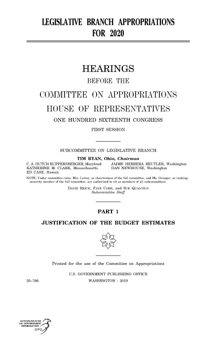 handle is hein.cbhear/fdsysawvk0001 and id is 1 raw text is: 



         LEGISLATIVE BRANCH APPROPRIATIONS

                           FOR 2020







                        HEARINGS

                        BEFORE THE


        COMMITTEE ON APPROPRIATIONS


          HOUSE OF REPRESENTATIVES

             ONE HUNDRED SIXTEENTH CONGRESS

                           FIRST SESSION



               SUBCOMMITTEE ON LEGISLATIVE BRANCH

                      TIM RYAN, Ohio, Chairman
   C. A. DUTCH RUPPERSBERGER, Maryland  JAIME HERRERA BEUTLER, Washington
   KATHERINE M. CLARK, Massachusetts  DAN NEWHOUSE, Washington
   ED CASE, Hawaii
   NOTE: Under committee rules, Mrs. Lowey, as chairwoman of the full committee, and Ms. Granger, as ranking
   minority member of the full committee, are authorized to sit as members of all subcommittees.
                  DAVID REICH, FAYE COBB, and SUE QuANTUS
                           Subcommittee Staff



                             PART 1

        JUSTIFICATION OF THE BUDGET ESTIMATES








            Printed for the use of the Committee on Appropriations

                   U.S. GOVERNMENT PUBLISHING OFFICE
   35-766                 WASHINGTON : 2019







AUTHENTICATED 7
uS. GOVERNMENT
INFORMATIONAJ
      opt


