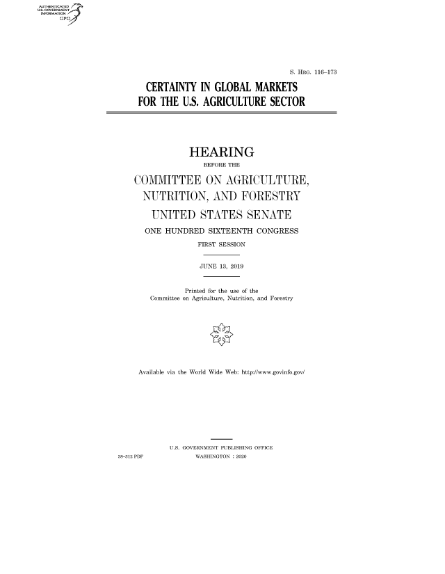 handle is hein.cbhear/fdsysawvr0001 and id is 1 raw text is: AUTHENTICATE
U.S. GOVERNMENT
INFORMATION
     Gp


                                   S. HRG. 116-173


  CERTAINTY IN GLOBAL MARKETS

FOR THE U.S. AGRICULTURE SECTOR


                HEARING
                    BEFORE THE


    COMMITTEE ON AGRICULTURE,

      NUTRITION, AND FORESTRY


        UNITED STATES SENATE

      ONE HUNDRED SIXTEENTH CONGRESS

                  FIRST SESSION


                  JUNE 13, 2019



               Printed for the use of the
       Committee on Agriculture, Nutrition, and Forestry











     Available via the World Wide Web: http://www.govinfo.gov/











            U.S. GOVERNMENT PUBLISHING OFFICE
38-312 PDF        WASHINGTON : 2020


