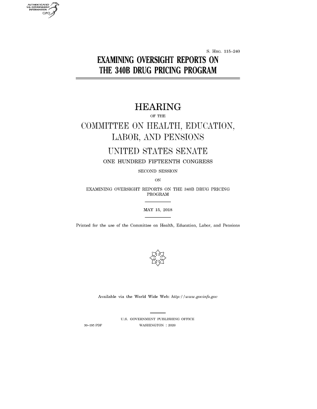 handle is hein.cbhear/fdsysawvx0001 and id is 1 raw text is: AUT-ENTICATED
US. GOVERNMENT
INFORMATION
     GP


                                   S. HRG. 115-240

EXAMINING OVERSIGHT REPORTS ON

THE   340B DRUG   PRICING   PROGRAM


                 HEARING
                      OF THE

COMMITTEE ON HEALTH, EDUCATION,

          LABOR, AND PENSIONS


          UNITED STATES SENATE

       ONE  HUNDRED  FIFTEENTH  CONGRESS

                  SECOND SESSION

                        ON

  EXAMINING OVERSIGHT REPORTS ON THE 340B DRUG PRICING
                     PROGRAM


MAY 15, 2018


Printed for the use of the Committee on Health, Education, Labor, and Pensions















       Available via the World Wide Web: http://www.govinfo.gov




              U.S. GOVERNMENT PUBLISHING OFFICE
   30-195 PDF       WASHINGTON : 2020


