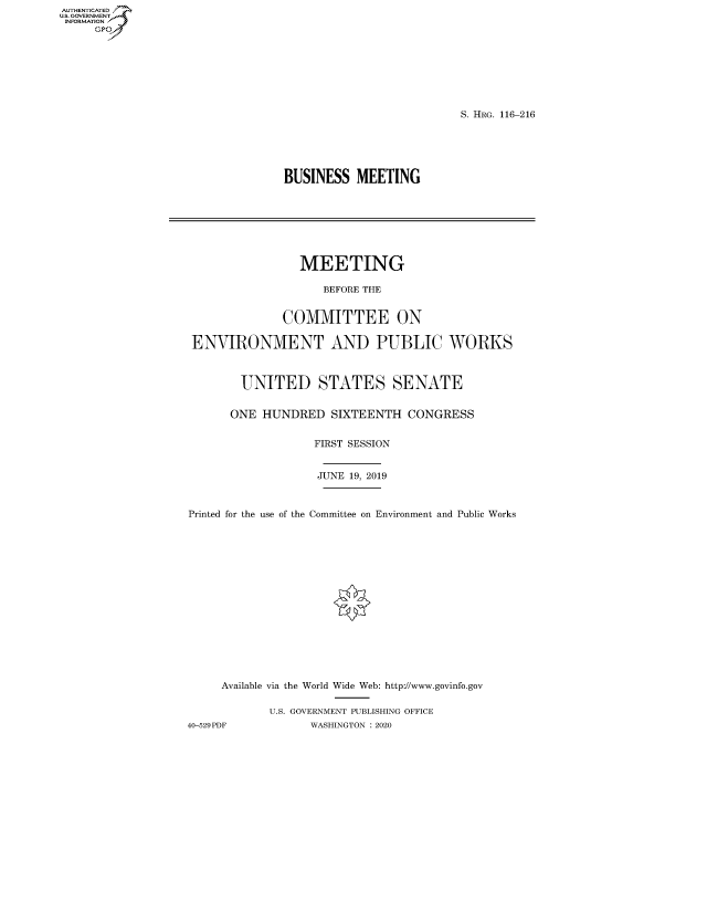 handle is hein.cbhear/fdsysaxau0001 and id is 1 raw text is: AUT-ENTICATED
US.GOVERNMENT
INFORMATION
     GP


S. HRG. 116-216


BUSINESS   MEETING


                MEETING

                    BEFORE THE


              COMMITTEE ON

ENVIRONMENT AND PUBLIC WORKS



        UNITED STATES SENATE


      ONE  HUNDRED   SIXTEENTH  CONGRESS


                   FIRST SESSION


                   JUNE 19, 2019



Printed for the use of the Committee on Environment and Public Works
















     Available via the World Wide Web: http://www.govinfo.gov

            U.S. GOVERNMENT PUBLISHING OFFICE


40-529PDF         WASHINGTON : 2020


