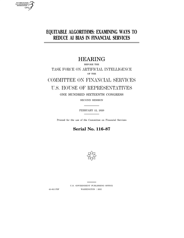 handle is hein.cbhear/fdsysbafy0001 and id is 1 raw text is: AUTHENTICATED
U.S. GOVERNMENT
INFORMATION
     GP


EQUITABLE  ALGORITHMS: EXAMINING WAYS TO

    REDUCE  Al BIAS IN FINANCIAL  SERVICES


                HEARING
                   BEFORE THE

  TASK FORCE  ON  ARTIFICIAL INTELLIGENCE
                    OF THE


COMMITTEE ON FINANCIAL SERVICES


  U.S. HOUSE OF REPRESENTATIVES

      ONE  HUNDRED  SIXTEENTH CONGRESS

                 SECOND SESSION



                 FEBRUARY 12, 2020



     Printed for the use of the Committee on Financial Services



             Serial No.  116-87





















           U.S. GOVERNMENT PUBLISHING OFFICE
42-821 PDF       WASHINGTON : 2021


