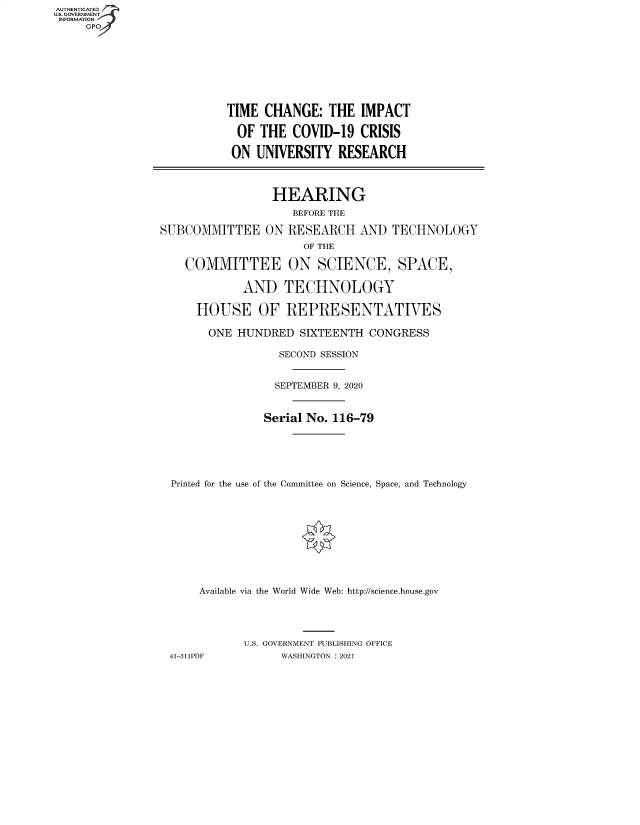 handle is hein.cbhear/fdsysbage0001 and id is 1 raw text is: AUTHENTICATED
U.S. GOVERNMENT
INFORMATION
     GP


          TIME  CHANGE:   THE  IMPACT

            OF THE  COVID-19   CRISIS

            ON UNIVERSITY  RESEARCH




                 HEARING
                    BEFORE THE

SUBCOMMITTEE ON RESEARCH AND TECHNOLOGY
                      OF THE

    COMMITTEE ON SCIENCE, SPACE,

             AND   TECHNOLOGY

      HOUSE OF REPRESENTATIVES

      ONE   HUNDRED  SIXTEENTH  CONGRESS

                  SECOND SESSION


                  SEPTEMBER 9, 2020



                Serial No. 116-79






  Printed for the use of the Committee on Science, Space, and Technology











      Available via the World Wide Web: http://science.house.gov





             U.S. GOVERNMENT PUBLISHING OFFICE
 41-311PDF         WASHINGTON : 2021


