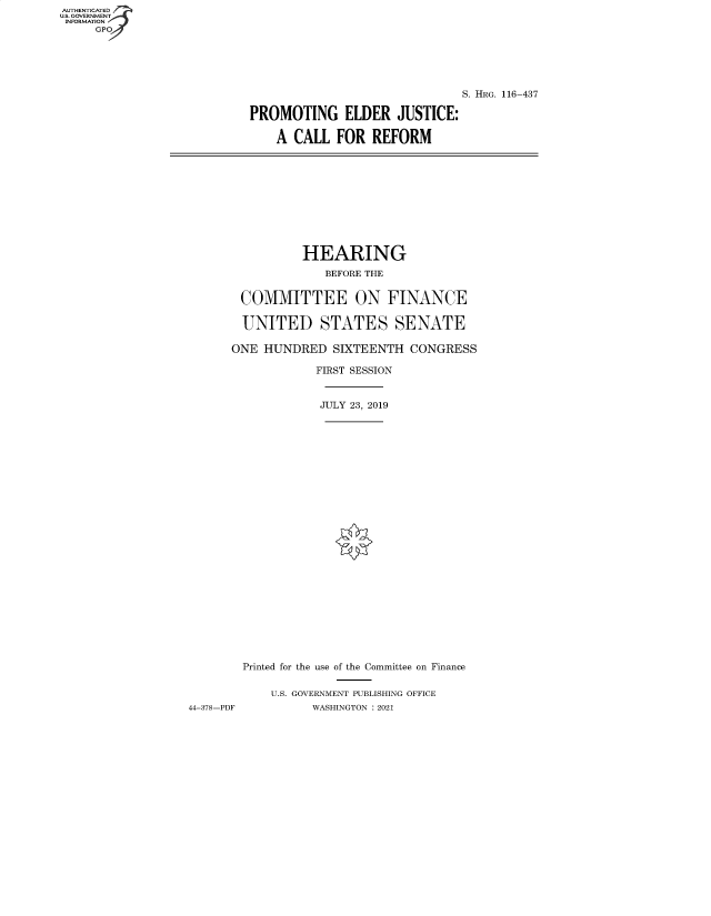 handle is hein.cbhear/fdsysbakr0001 and id is 1 raw text is: AUTHENTICATED
U.S. GOVERNMENT
INFORMATION
     GPO


                               S. HRG. 116-437

PROMOTING ELDER JUSTICE:

    A CALL   FOR  REFORM


                HEARING
                    BEFORE THE


        COMMITTEE ON FINANCE

        UNITED STATES SENATE

      ONE  HUNDRED   SIXTEENTH  CONGRESS

                  FIRST SESSION


                  JULY 23, 2019


























        Printed for the use of the Committee on Finance


            U.S. GOVERNMENT PUBLISHING OFFICE
44-378-PDF        WASHINGTON : 2021


