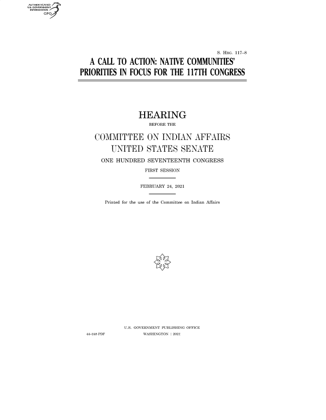 handle is hein.cbhear/fdsysbalp0001 and id is 1 raw text is: AUTHENTICATED
U.S. GOVERNMENT
INFORMATION
     GP


   A CALL  TO  ACTION:  NATIVE

PRIORITIES  IN FOCUS   FOR  THE


         S. HRG. 117-8

COMMUNITIES'

117TH  CONGRESS


                HEARING
                   BEFORE THE


   COMMITTEE ON INDIAN AFFAIRS

       UNITED STATES SENATE

     ONE HUNDRED   SEVENTEENTH   CONGRESS

                  FIRST SESSION


                FEBRUARY 24, 2021


      Printed for the use of the Committee on Indian Affairs



























           U.S. GOVERNMENT PUBLISHING OFFICE
44-248 PDF       WASHINGTON : 2021



