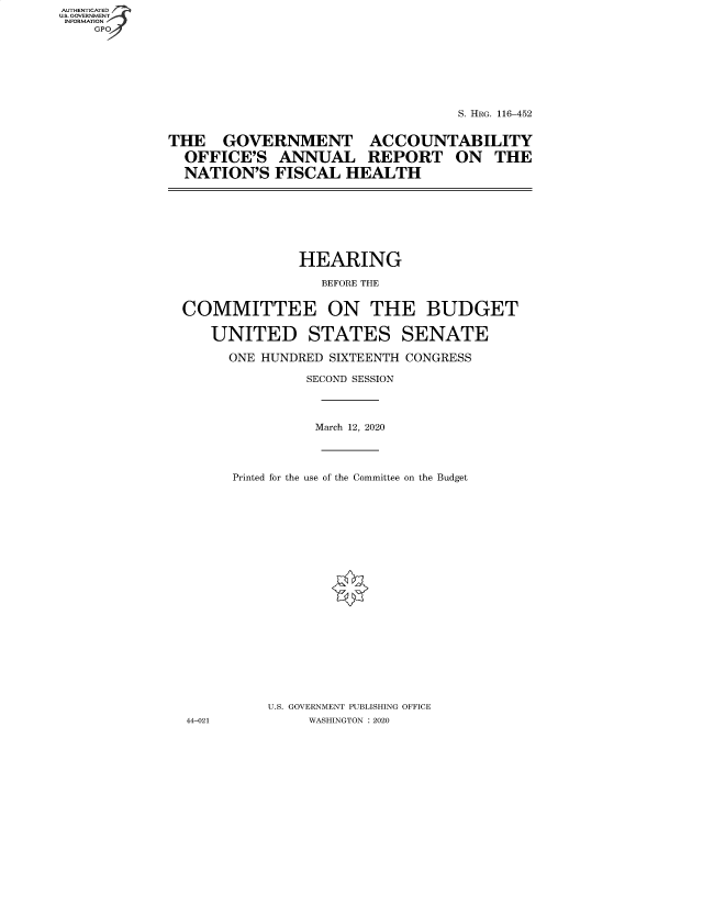 handle is hein.cbhear/fdsysbapv0001 and id is 1 raw text is: AUTHENTICATED
U.S. GOVERNMENT
INFORMATION
GP

S. HRG. 116-452
THE GOVERNMENT ACCOUNTABILITY
OFFICE'S ANNUAL REPORT ON THE
NATION'S FISCAL HEALTH

HEARING
BEFORE THE
COMMITTEE ON THE BUDGET
UNITED STATES SENATE
ONE HUNDRED SIXTEENTH CONGRESS
SECOND SESSION
March 12, 2020
Printed for the use of the Committee on the Budget
U.S. GOVERNMENT PUBLISHING OFFICE
44-021          WASHINGTON : 2020


