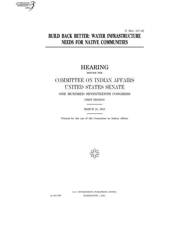 handle is hein.cbhear/fdsysbato0001 and id is 1 raw text is: AUTHENTICATED
U.S. GOVERNMENT
INFORMATION
GP

S. HRG. 117-20
BUILD BACK BETTER: WATER INFRASTRUCTURE
NEEDS FOR NATIVE COMMUNITIES

HEARING
BEFORE THE
COMMITTEE ON INDIAN AFFAIRS
UNITED STATES SENATE
ONE HUNDRED SEVENTEENTH CONGRESS
FIRST SESSION
MARCH 24, 2021
Printed for the use of the Committee on Indian Affairs
U.S. GOVERNMENT PUBLISHING OFFICE
44-761 PDF         WASHINGTON : 2021


