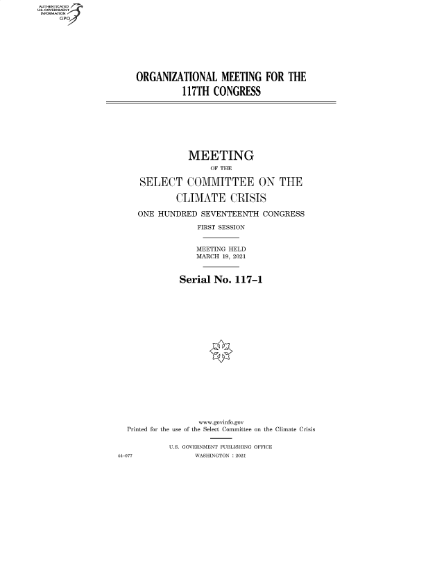 handle is hein.cbhear/fdsysbaui0001 and id is 1 raw text is: AUTHENTICATED
U.S. GOVERNMENT
INFORMATION
GP

ORGANIZATIONAL MEETING FOR THE
117TH CONGRESS

MEETING
OF THE
SELECT COMMITTEE ON THE
CLIMATE CRISIS
ONE HUNDRED SEVENTEENTH CONGRESS
FIRST SESSION
MEETING HELD
MARCH 19, 2021
Serial No. 117-1
www.govinfo.gov
Printed for the use of the Select Committee on the Climate Crisis
U.S. GOVERNMENT PUBLISHING OFFICE
44-077             WASHINGTON : 2021


