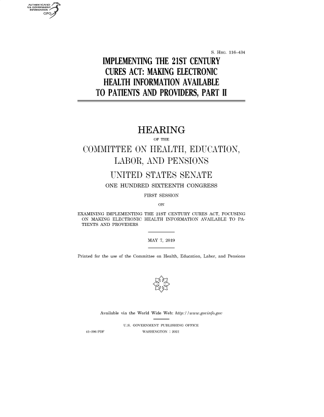 handle is hein.cbhear/fdsysbaww0001 and id is 1 raw text is: AUTHENTICATED
U.S. GOVERNMENT
INFORMATION
GP

S. HRG. 116-434
IMPLEMENTING THE 21ST CENTURY
CURES ACT: MAKING ELECTRONIC
HEALTH INFORMATION AVAILABLE
TO PATIENTS AND PROVIDERS, PART II

HEARING
OF THE
COMMITTEE ON HEALTH, EDUCATION,
LABOR, AND PENSIONS
UNITED STATES SENATE
ONE HUNDRED SIXTEENTH CONGRESS
FIRST SESSION
ON
EXAMINING IMPLEMENTING THE 21ST CENTURY CURES ACT, FOCUSING
ON MAKING ELECTRONIC HEALTH INFORMATION AVAILABLE TO PA-
TIENTS AND PROVIDERS

MAY 7, 2019

Printed for the use of the Committee on Health, Education, Labor, and Pensions
Available via the World Wide Web: http://www.govinfo.gov
U.S. GOVERNMENT PUBLISHING OFFICE
41-396 PDF               WASHINGTON : 2021


