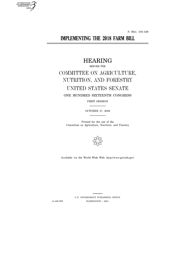 handle is hein.cbhear/fdsysbbau0001 and id is 1 raw text is: AUTHENTICATED
U.S. GOVERNMENT
INFORMATION
GPO

S. HRG. 116-426
IMPLEMENTING THE 2018 FARM BILL

HEARING
BEFORE THE
COMMITTEE ON AGRICULTURE,
NUTRITION, AND FORESTRY
UNITED STATES SENATE
ONE HUNDRED SIXTEENTH CONGRESS
FIRST SESSION
OCTOBER 17, 2019
Printed for the use of the
Committee on Agriculture, Nutrition, and Forestry
Available via the World Wide Web: http://www.govinfo.gov/
U.S. GOVERNMENT PUBLISHING OFFICE
41-889 PDF          WASHINGTON : 2021


