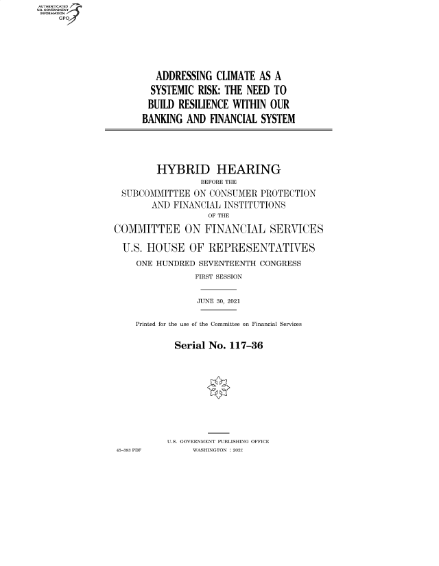 handle is hein.cbhear/fdsysbbbh0001 and id is 1 raw text is: AUTHENTICATED
U.S. GOVERNMENT
INFORMATION
GP

ADDRESSING CLIMATE AS A
SYSTEMIC RISK: THE NEED TO
BUILD RESILIENCE WITHIN OUR
BANKING AND FINANCIAL SYSTEM

HYBRID HEARING
BEFORE THE
SUBCOMMITTEE ON CONSUMER PROTECTION
AND FINANCIAL INSTITUTIONS
OF THE
COMMITTEE ON FINANCIAL SERVICES
U.S. HOUSE OF REPRESENTATIVES
ONE HUNDRED SEVENTEENTH CONGRESS
FIRST SESSION
JUNE 30, 2021
Printed for the use of the Committee on Financial Services
Serial No. 117-36
U.S. GOVERNMENT PUBLISHING OFFICE
45-383 PDF     WASHINGTON : 2021


