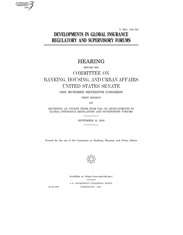 handle is hein.cbhear/fdsysbbcf0001 and id is 1 raw text is: AUTHENTICATED
U.S. GOVERNMENT
INFORMATION
GP

S. HRG. 116-181
DEVELOPMENTS IN GLOBAL INSURANCE
REGULATORY AND SUPERVISORY FORUMS

HEARING
BEFORE THE
COMMITTEE ON
BANKING, HOUSING, AND URBAN AFFAIRS
UNITED STATES SENATE
ONE HUNDRED SIXTEENTH CONGRESS
FIRST SESSION
ON
RECEIVING AN UPDATE FROM TEAM USA ON DEVELOPMENTS IN
GLOBAL INSURANCE REGULATORY AND SUPERVISORY FORUMS
SEPTEMBER 12, 2019
Printed for the use of the Committee on Banking, Housing, and Urban Affairs
Available at: https://www.govinfo.gov/
U.S. GOVERNMENT PUBLISHING OFFICE
40-381 PDF         WASHINGTON : 2021


