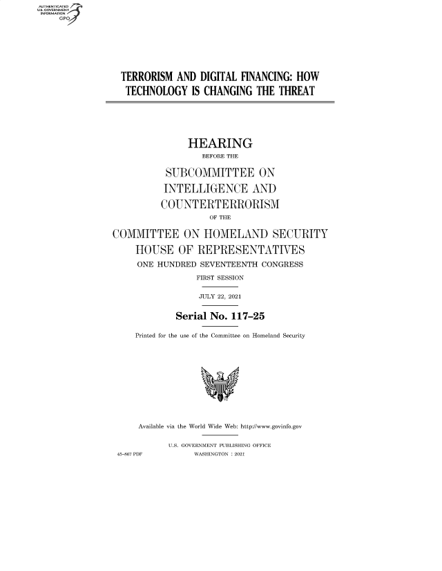 handle is hein.cbhear/fdsysbbfa0001 and id is 1 raw text is: AUTHENTICATED
U.S. GOVERNMENT
INFORMATION
GP
TERRORISM AND DIGITAL FINANCING: HOW
TECHNOLOGY IS CHANGING THE THREAT
HEARING
BEFORE THE
SUBCOMMITTEE ON
INTELLIGENCE AND
COUNTERTERRORISM
OF THE
COMMITTEE ON HOMELAND SECURITY
HOUSE OF REPRESENTATIVES
ONE HUNDRED SEVENTEENTH CONGRESS
FIRST SESSION
JULY 22, 2021
Serial No. 117-25
Printed for the use of the Committee on Homeland Security
Available via the World Wide Web: http://www.govinfo.gov
U.S. GOVERNMENT PUBLISHING OFFICE
45-867 PDF       WASHINGTON : 2021



