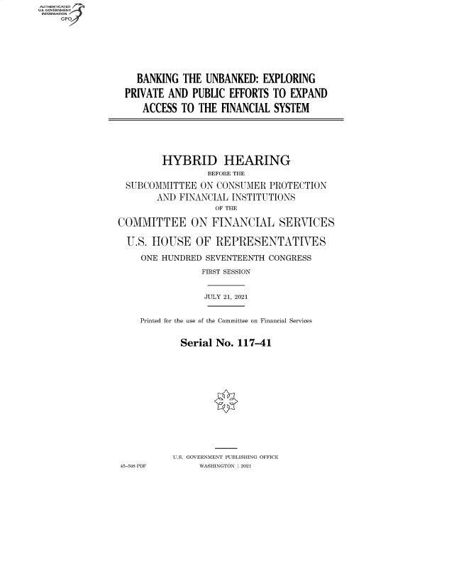 handle is hein.cbhear/fdsysbbfg0001 and id is 1 raw text is: AUTHENTICATED
U.S. GOVERNMENT
INFORMATION
GP

BANKING THE UNBANKED: EXPLORING
PRIVATE AND PUBLIC EFFORTS TO EXPAND
ACCESS TO THE FINANCIAL SYSTEM

HYBRID HEARING
BEFORE THE
SUBCOMMITTEE ON CONSUMER PROTECTION
AND FINANCIAL INSTITUTIONS
OF THE
COMMITTEE ON FINANCIAL SERVICES
U.S. HOUSE OF REPRESENTATIVES
ONE HUNDRED SEVENTEENTH CONGRESS
FIRST SESSION
JULY 21, 2021
Printed for the use of the Committee on Financial Services
Serial No. 117-41
U.S. GOVERNMENT PUBLISHING OFFICE
45-508 PDF     WASHINGTON : 2021


