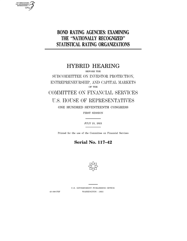 handle is hein.cbhear/fdsysbbfi0001 and id is 1 raw text is: AUTHENTICATED
U.S. GOVERNMENT
INFORMATION
GP

BOND RATING AGENCIES: EXAMINING
THE NATIONALLY RECOGNIZED
STATISTICAL RATING ORGANIZATIONS

HYBRID HEARING
BEFORE THE
SUBCOMMITTEE ON INVESTOR PROTECTION,
ENTREPRENEURSHIP, AND CAPITAL MARKETS
OF THE
COMMITTEE ON FINANCIAL SERVICES
U.S. HOUSE OF REPRESENTATIVES
ONE HUNDRED SEVENTEENTH CONGRESS
FIRST SESSION
JULY 21, 2021
Printed for the use of the Committee on Financial Services
Serial No. 117-42
U.S. GOVERNMENT PUBLISHING OFFICE
45-509 PDF     WASHINGTON : 2021


