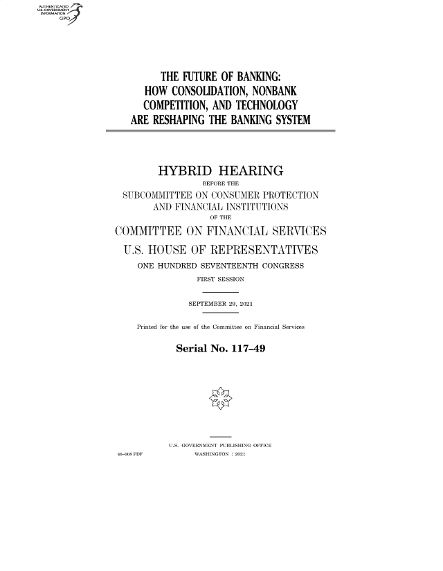 handle is hein.cbhear/fdsysbbit0001 and id is 1 raw text is: AUTHENTICATED
U.S. GOVERNMENT
INFORMATION
GP

THE FUTURE OF BANKING:
HOW CONSOLIDATION, NONBANK
COMPETITION, AND TECHNOLOGY
ARE RESHAPING THE BANKING SYSTEM

HYBRID HEARING
BEFORE THE
SUBCOMMITTEE ON CONSUMER PROTECTION
AND FINANCIAL INSTITUTIONS
OF THE
COMMITTEE ON FINANCIAL SERVICES
U.S. HOUSE OF REPRESENTATIVES
ONE HUNDRED SEVENTEENTH CONGRESS
FIRST SESSION
SEPTEMBER 29, 2021
Printed for the use of the Committee on Financial Services
Serial No. 117-49
U.S. GOVERNMENT PUBLISHING OFFICE
46-008 PDF     WASHINGTON : 2021


