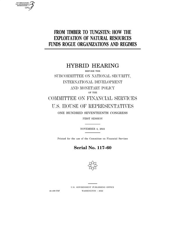 handle is hein.cbhear/fdsysbbng0001 and id is 1 raw text is: AUTHENTICATED
U.S. GOVERNMENT
INFORMATION
GP

FROM TIMBER TO TUNGSTEN: HOW THE
EXPLOITATION OF NATURAL RESOURCES
FUNDS ROGUE ORGANIZATIONS AND REGIMES

HYBRID HEARING
BEFORE THE
SUBCOMMITTEE ON NATIONAL SECURITY,
INTERNATIONAL DEVELOPMENT
AND MONETARY POLICY
OF THE
COMMITTEE ON FINANCIAL SERVICES
U.S. HOUSE OF REPRESENTATIVES
ONE HUNDRED SEVENTEENTH CONGRESS
FIRST SESSION
NOVEMBER 4, 2021
Printed for the use of the Committee on Financial Services
Serial No. 117-60
U.S. GOVERNMENT PUBLISHING OFFICE
46-299 PDF     WASHINGTON : 2022


