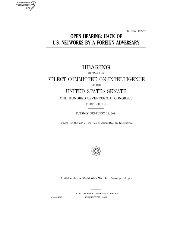 handle is hein.cbhear/fdsysbbou0001 and id is 1 raw text is: AUTHENTICATED
U.S. GOVERNMENT
INFORMATION
GP

S. HRG. 117-79
OPEN HEARING: HACK OF
U.S. NETWORKS BY A FOREIGN ADVERSARY

HEARING
BEFORE THE
SELECT COMMITTEE ON INTELLIGENCE
OF THE
UNITED STATES SENATE
ONE HUNDRED SEVENTEENTH CONGRESS
FIRST SESSION
TUESDAY, FEBRUARY 23, 2021
Printed for the use of the Select Committee on Intelligence
Available via the World Wide Web: http://www.govinfo.gov
U.S. GOVERNMENT PUBLISHING OFFICE
45-485 PDF          WASHINGTON : 2022


