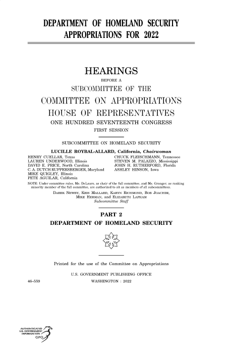 handle is hein.cbhear/fdsysbbpa0001 and id is 1 raw text is: DEPARTMENT OF HOMELAND SECURITY
APPROPRIATIONS FOR 2022
HEARINGS
BEFORE A
SUBCOMMITTEE OF THE
COMMITTEE ON APPROPRIATIONS
HOUSE OF REPRESENTATIVES
ONE HUNDRED SEVENTEENTH CONGRESS
FIRST SESSION
SUBCOMMITTEE ON HOMELAND SECURITY
LUCILLE ROYBAL-ALLARD, California, Chairwoman
HENRY CUELLAR, Texas              CHUCK FLEISCHMANN, Tennessee
LAUREN UNDERWOOD, Illinois        STEVEN M. PALAZZO, Mississippi
DAVID E. PRICE, North Carolina   JOHN H. RUTHERFORD, Florida
C. A. DUTCH RUPPERSBERGER, Maryland  ASHLEY HINSON, Iowa
MIKE QUIGLEY, Illinois
PETE AGUILAR, California
NOTE: Under committee rules, Ms. DeLauro, as chair of the full committee, and Ms. Granger, as ranking
minority member of the full committee, are authorized to sit as members of all subcommittees.
DAREK NEWBY, KRIS MALLARD, KARYN RICHMOND, BOB JOACHIM,
MIKE HERMAN, and ELIZABETH LAPHAM
Subcommittee Staff
PART 2
DEPARTMENT OF HOMELAND SECURITY
Printed for the use of the Committee on Appropriations
U.S. GOVERNMENT PUBLISHING OFFICE
46-559                  WASHINGTON : 2022
AUTHENTICATED
U.S. GOVERNMENT
INFORMATION
GPOf


