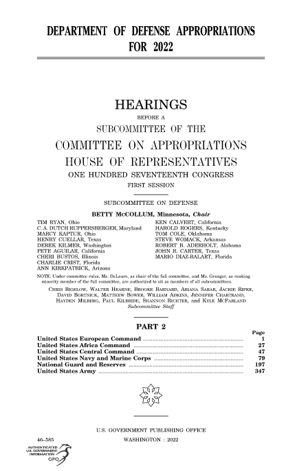 handle is hein.cbhear/fdsysbbpc0001 and id is 1 raw text is: DEPARTMENT OF DEFENSE APPROPRIATIONS
FOR 2022

HEARINGS
BEFORE A
SUBCOMMITTEE OF THE

COMMITTEE ON APPROPRIATIONS
HOUSE OF REPRESENTATIVES
ONE HUNDRED SEVENTEENTH CONGRESS
FIRST SESSION
SUBCOMMITTEE ON DEFENSE
BETTY McCOLLUM, Minnesota, Chair
TIM RYAN, Ohio                      KEN CALVERT, California
C. A. DUTCH RUPPERSBERGER, Maryland  HAROLD ROGERS, Kentucky
MARCY KAPTUR, Ohio                  TOM COLE, Oklahoma
HENRY CUELLAR, Texas                STEVE WOMACK, Arkansas
DEREK KILMER, Washington            ROBERT B. ADERHOLT, Alabama
PETE AGUILAR, California            JOHN R. CARTER, Texas
CHERI BUSTOS, Illinois              MARIO DIAZ-BALART, Florida
CHARLIE CRIST, Florida
ANN KIRKPATRICK, Arizona
NOTE: Under committee rules, Ms. DeLauro, as chair of the full committee, and Ms. Granger, as ranking
minority member of the full committee, are authorized to sit as members of all subcommittees.
CHRIS BIGELOW, WALTER HEARNE, BROOKE BARNARD, ARIANA SARAR, JACKIE RIPKE,
DAVID BORTNICK, MATTHEW BOWER, WILLIAM ADKINS, JENNIFER CHARTRAND,
HAYDEN MILBERG, PAUL KILBRIDE, SHANNON RICHTER, and KYLE MCFARLAND
Subcommittee Staff

PART 2
United States European Command ...............................................................
United States Africa Command .....................................................................
United States Central Command ...................................................................
United States Navy and Marine Corps ........................................................
National Guard and Reserves ........................................................................
United States Army ...........................................................................................

46-585
AUTHENTICATED
US. GOVERNMENT
INFORMATION
GPOf

U.S. GOVERNMENT PUBLISHING OFFICE
WASHINGTON : 2022

Page
1
27
47
79
197
347


