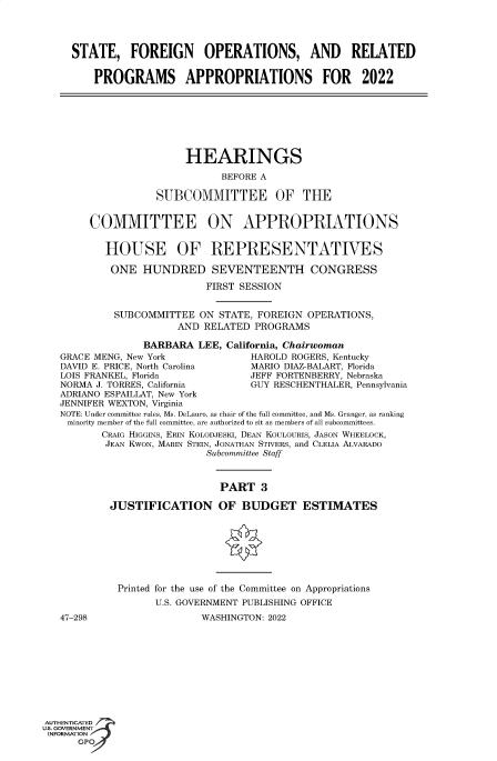 handle is hein.cbhear/fdsysbbuw0001 and id is 1 raw text is: STATE, FOREIGN OPERATIONS, AND RELATED
PROGRAMS APPROPRIATIONS FOR 2022
HEARINGS
BEFORE A
SUBCOMMITTEE OF THE
COMMITTEE ON APPROPRIATIONS
HOUSE OF REPRESENTATIVES
ONE HUNDRED SEVENTEENTH CONGRESS
FIRST SESSION
SUBCOMMITTEE ON STATE, FOREIGN OPERATIONS,
AND RELATED PROGRAMS
BARBARA LEE, California, Chairwoman
GRACE MENG, New York              HAROLD ROGERS, Kentucky
DAVID E. PRICE, North Carolina    MARIO DIAZ-BALART, Florida
LOIS FRANKEL, Florida             JEFF FORTENBERRY, Nebraska
NORMA J. TORRES, California        GUY RESCHENTHALER, Pennsylvania
ADRIANO ESPAILLAT, New York
JENNIFER WEXTON, Virginia
NOTE: Under committee rules, Ms. DeLauro, as chair of the full committee, and Ms. Granger, as ranking
minority member of the full committee, are authorized to sit as members of all subcommittees.
CRAIG HIGGINS, ERIN KOLODJESKI, DEAN KOULOURIS, JASON WHEELOCK,
JEAN KWON, MARIN STEIN, JONATHAN STIVERS, and CLELIA ALVARADO
Subcommittee Staff
PART 3
JUSTIFICATION OF BUDGET ESTIMATES
Printed for the use of the Committee on Appropriations
U.S. GOVERNMENT PUBLISHING OFFICE
47-298                   WASHINGTON: 2022
AUTHENTICATED
U.S. GOVERNMENT
INFORMATION
GPOf


