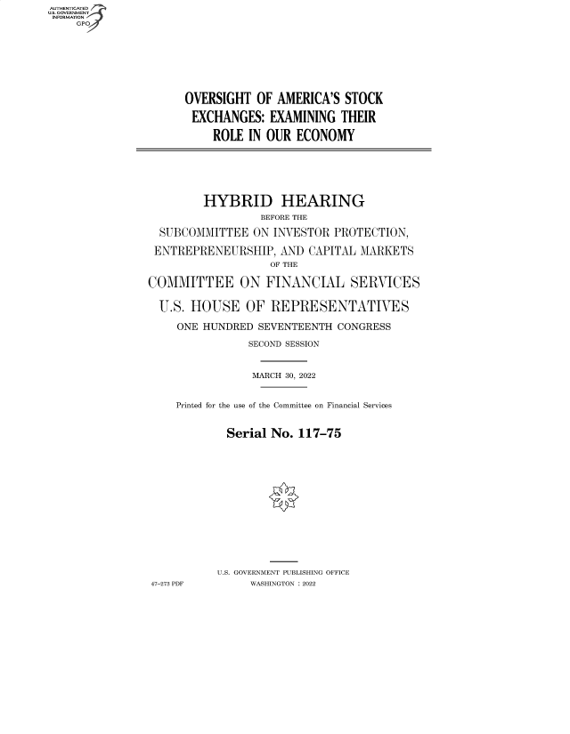 handle is hein.cbhear/fdsysbbzl0001 and id is 1 raw text is: AUTHENTICATED
U.S. GOVERNMENT -
INFORMATION
GP

OVERSIGHT OF AMERICA'S STOCK
EXCHANGES: EXAMINING THEIR
ROLE IN OUR ECONOMY

HYBRID HEARING
BEFORE THE
SUBCOMMITTEE ON INVESTOR PROTECTION,
ENTREPRENEURSHIP, AND CAPITAL MARKETS
OF THE
COMMITTEE ON FINANCIAL SERVICES
U.S. HOUSE OF REPRESENTATIVES
ONE HUNDRED SEVENTEENTH CONGRESS
SECOND SESSION
MARCH 30, 2022
Printed for the use of the Committee on Financial Services
Serial No. 117-75
U.S. GOVERNMENT PUBLISHING OFFICE
47-273 PDF     WASHINGTON :2022


