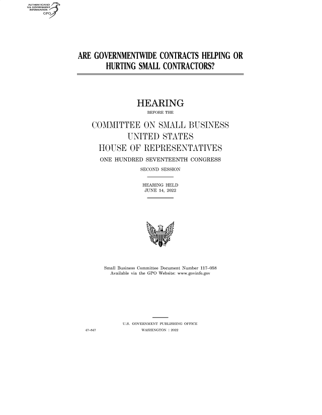 handle is hein.cbhear/fdsysbccg0001 and id is 1 raw text is: AUTHENTICATED
U.S. GOVERNMENT
INFORMATION
GP

ARE GOVERNMENTWIDE CONTRACTS HELPING OR
HURTING SMALL CONTRACTORS?

HEARING
BEFORE THE
COMMITTEE ON SMALL BUSINESS
UNITED STATES
HOUSE OF REPRESENTATIVES
ONE HUNDRED SEVENTEENTH CONGRESS
SECOND SESSION
HEARING HELD
JUNE 14, 2022
Small Business Committee Document Number 117-058
Available via the GPO Website: www.govinfo.gov
U.S. GOVERNMENT PUBLISHING OFFICE
47-847            WASHINGTON :2022


