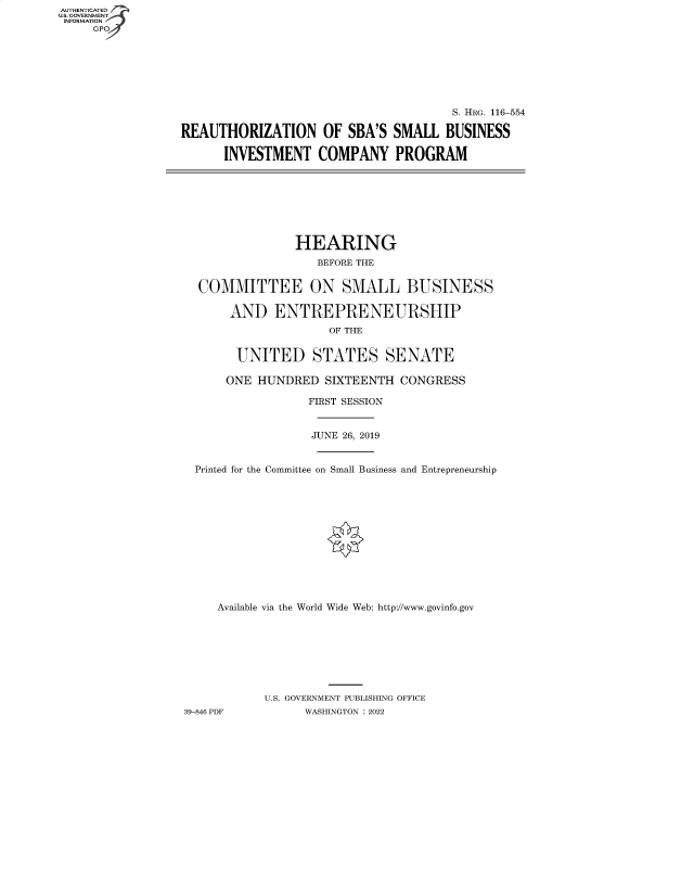 handle is hein.cbhear/fdsysbcck0001 and id is 1 raw text is: AUTHENTICATED
U.S. GOVERNMENT -
INFORMATION
     GP


                                       S. HRG. 116-554

REAUTHORIZATION OF SBA'S SMALL BUSINESS

      INVESTMENT COMPANY PROGRAM


                HEARING
                   BEFORE THE


  COMMITTEE ON SMALL BUSINESS

       AND   ENTREPRENEURSHIP
                     OF THE


       UNITED STATES SENATE

       ONE HUNDRED  SIXTEENTH  CONGRESS

                  FIRST SESSION


                  JUNE 26, 2019


  Printed for the Committee on Small Business and Entrepreneurship













     Available via the World Wide Web: http://www.govinfo.gov








           U.S. GOVERNMENT PUBLISHING OFFICE
39-846 PDF       WASHINGTON : 2022


