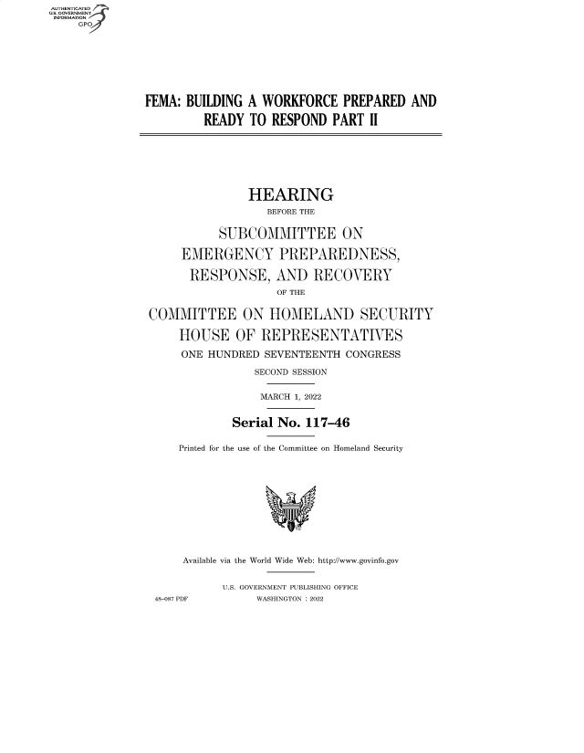handle is hein.cbhear/fdsysbcdq0001 and id is 1 raw text is: AUTHENTICATED
U.S. GOVERNMENT
INFORMATION
    GP









               FEMA: BUILDING  A WORKFORCE PREPARED AND

                        READY  TO  RESPOND  PART  II








                               HEARING
                                  BEFORE THE


                          SUBCOMMITTEE ON

                    EMERGENCY PREPAREDNESS,

                      RESPONSE, AND RECOVERY
                                   OF THE


               COMMITTEE ON HOMELAND SECURITY

                    HOUSE OF REPRESENTATIVES

                    ONE  HUNDRED SEVENTEENTH  CONGRESS

                                SECOND SESSION


                                MARCH 1, 2022


                            Serial No.  117-46


                    Printed for the use of the Committee on Homeland Security












                    Available via the World Wide Web: http://www.govinfo.gov


                           U.S. GOVERNMENT PUBLISHING OFFICE
                48-087 PDF      WASHINGTON : 2022


