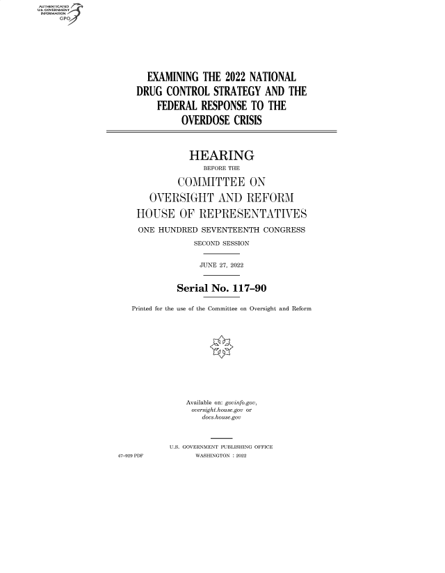 handle is hein.cbhear/fdsysbcdv0001 and id is 1 raw text is: AUTHENTICATED
U.S. GOVERNMENT -
INFORMATION
     GP


       EXAMINING   THE  2022 NATIONAL

    DRUG   CONTROL   STRATEGY AND THE

         FEDERAL  RESPONSE   TO  THE

              OVERDOSE CRISIS




                HEARING
                   BEFORE THE

             COMMITTEE ON

       OVERSIGHT AND REFORM

    HOUSE OF REPRESENTATIVES

    ONE  HUNDRED   SEVENTEENTH  CONGRESS

                 SECOND SESSION


                 JUNE 27, 2022



             Serial  No. 117-90


   Printed for the use of the Committee on Oversight and Reform














               Available on: govinfo.gov,
               oversight.house.gov or
                   docs.house.gov



           U.S. GOVERNMENT PUBLISHING OFFICE
47-929 PDF       WASHINGTON :2022


