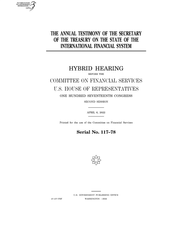 handle is hein.cbhear/fdsysbcfk0001 and id is 1 raw text is: AUTHENTICATED
U.S. GOVERNMENT -
INFORMATION
     GP


THE  ANNUAL  TESTIMONY   OF THE  SECRETARY

OF   THE TREASURY   ON  THE  STATE OF  THE

     INTERNATIONAL   FINANCIAL  SYSTEM


         HYBRID HEARING
                  BEFORE THE


COMMITTEE ON FINANCIAL SERVICES


  U.S. HOUSE OF REPRESENTATIVES

     ONE HUNDRED  SEVENTEENTH  CONGRESS

                SECOND SESSION



                  APRIL 6, 2022


     Printed for the use of the Committee on Financial Services



             Serial No.  117-78






















           U.S. GOVERNMENT PUBLISHING OFFICE
47-477 PDF       WASHINGTON :2022



