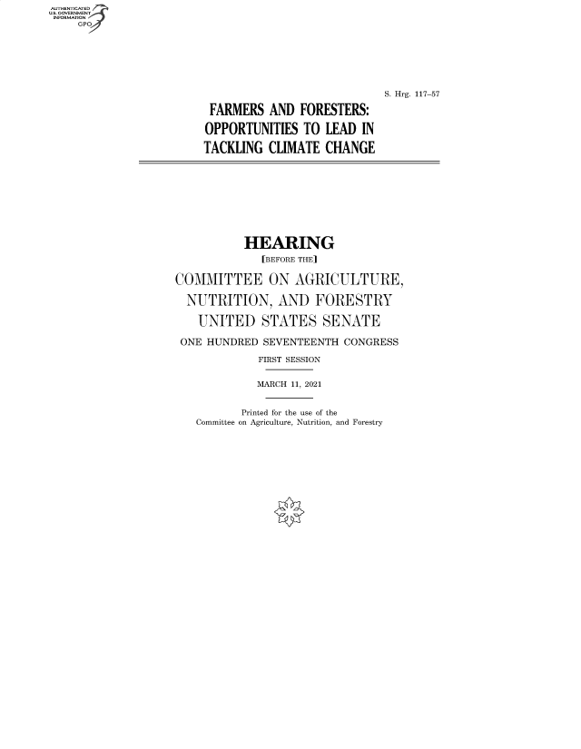 handle is hein.cbhear/fdsysbchx0001 and id is 1 raw text is: AUTHENTICATED
U.S. GOVERNMENT
INFORMATION
GP
S. Hrg. 117-57
FARMERS AND FORESTERS:
OPPORTUNITIES TO LEAD IN
TACKLING CLIMATE CHANGE
HEARING
[BEFORE THE]
COMMITTEE ON AGRICULTURE,
NUTRITION, AND FORESTRY
UNITED STATES SENATE
ONE HUNDRED SEVENTEENTH CONGRESS
FIRST SESSION
MARCH 11, 2021
Printed for the use of the
Committee on Agriculture, Nutrition, and Forestry


