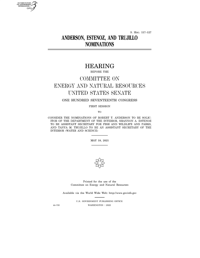 handle is hein.cbhear/fdsysbckn0001 and id is 1 raw text is: AUTHENTICATED
U.S. GOVERNMENT
INFORMATION

S. HRG. 117-127
ANDERSON, ESTENOZ, AND TRUJILLO
NOMINATIONS

HEARING
BEFORE THE
COMMITTEE ON
ENERGY AND NATURAL RESOURCES
UNITED STATES SENATE
ONE HUNDRED SEVENTEENTH CONGRESS
FIRST SESSION
TO
CONSIDER THE NOMINATIONS OF ROBERT T. ANDERSON TO BE SOLIC-
ITOR OF THE DEPARTMENT OF THE INTERIOR, SHANNON A. ESTENOZ
TO BE ASSISTANT SECRETARY FOR FISH AND WILDLIFE AND PARKS,
AND TANYA M. TRUJILLO TO BE AN ASSISTANT SECRETARY OF THE
INTERIOR (WATER AND SCIENCE)

MAY 18, 2021

44-733

Printed for the use of the
Committee on Energy and Natural Resources
Available via the World Wide Web: http://www.govinfo.gov
U.S. GOVERNMENT PUBLISHING OFFICE
WASHINGTON : 2022


