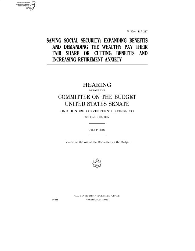 handle is hein.cbhear/fdsysbcli0001 and id is 1 raw text is: AUTHENTICATED
U.S. GOVERNMENT
INOMTO

S. HRG. 117-287
SAVING SOCIAL SECURITY: EXPANDING BENEFITS
AND DEMANDING THE WEALTHY PAY THEIR
FAIR SHARE OR CUTTING BENEFITS AND
INCREASING RETIREMENT ANXIETY

HEARING
BEFORE THE
COMMITTEE ON THE BUDGET
UNITED STATES SENATE
ONE HUNDRED SEVENTEENTH CONGRESS
SECOND SESSION

June 9, 2022

Printed for the use of the Committee on the Budget
U.S. GOVERNMENT PUBLISHING OFFICE
WASHINGTON :2022

47-818


