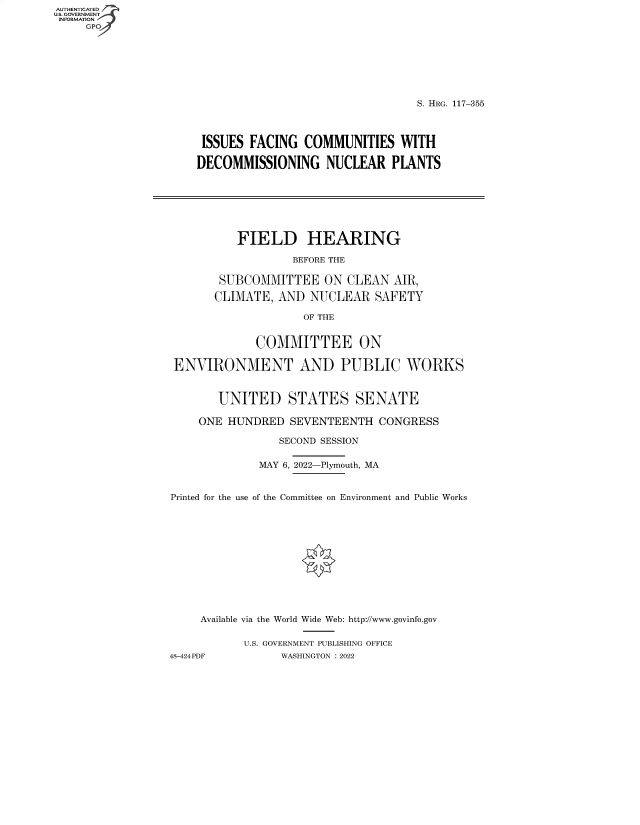 handle is hein.cbhear/fdsysbcod0001 and id is 1 raw text is: AUTHENTICATED
U.S. GOVERNMENT
INFORMATION
GP

S. HRG. 117-355
ISSUES FACING COMMUNITIES WITH
DECOMMISSIONING NUCLEAR PLANTS
FIELD HEARING
BEFORE THE
SUBCOMMITTEE ON CLEAN AIR,
CLIMATE, AND NUCLEAR SAFETY
OF THE
COMMITTEE ON
ENVIRONMENT AND PUBLIC WORKS
UNITED STATES SENATE
ONE HUNDRED SEVENTEENTH CONGRESS
SECOND SESSION
MAY 6, 2022-Plymouth, MA
Printed for the use of the Committee on Environment and Public Works
Available via the World Wide Web: http://www.govinfo.gov
U.S. GOVERNMENT PUBLISHING OFFICE
48-424 PDF      WASHINGTON : 2022


