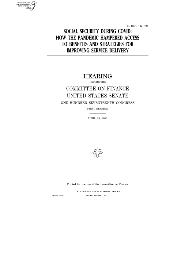 handle is hein.cbhear/fdsysbcqd0001 and id is 1 raw text is: AUTHENTICATED
U.S. GOVERNMENT
INFORMATION
GP 

S. HRG. 117-421
SOCIAL SECURITY DURING COVID:
HOW THE PANDEMIC HAMPERED ACCESS
TO BENEFITS AND STRATEGIES FOR
IMPROVING SERVICE DELIVERY

HEARING
BEFORE THE
COMMITTEE ON FINANCE
UNITED STATES SENATE
ONE HUNDRED SEVENTEENTH CONGRESS
FIRST SESSION
APRIL 29, 2021
Printed for the use of the Committee on Finance
U.S. GOVERNMENT PUBLISHING OFFICE
48-991-PDF          WASHINGTON :2022


