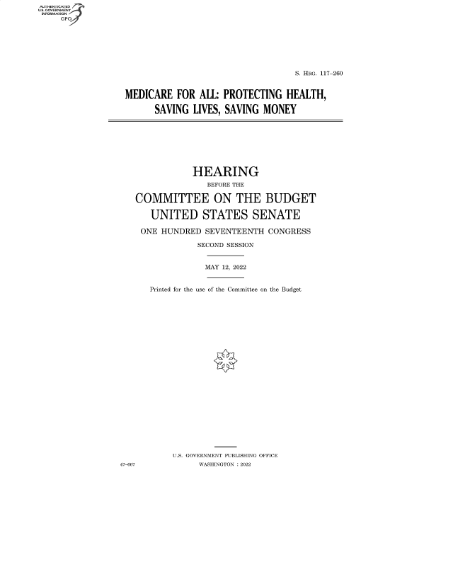 handle is hein.cbhear/fdsysbcqn0001 and id is 1 raw text is: AUTHENTICATED
U.S. GOVERNMENT
INFORMATION
GPO4

S. HRG. 117-260
MEDICARE FOR ALL: PROTECTING HEALTH,
SAVING LIVES, SAVING MONEY

HEARING
BEFORE THE
COMMITTEE ON THE BUDGET
UNITED STATES SENATE
ONE HUNDRED SEVENTEENTH CONGRESS
SECOND SESSION

MAY 12, 2022

Printed for the use of the Committee on the Budget
U.S. GOVERNMENT PUBLISHING OFFICE
WASHINGTON :2022

47-607


