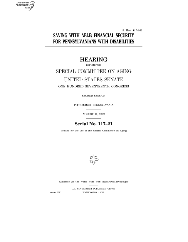 handle is hein.cbhear/fdsysbcqq0001 and id is 1 raw text is: AUTHENTICATED
U.S. GOVERNMENT -
INFORMATION
GP

S. HRG. 117-362
SAVING WITH ABLE: FINANCIAL SECURITY
FOR PENNSYLVANIANS WITH DISABILITIES
HEARING
BEFORE THE
SPECIAL COMMITTEE ON AGING
UNITED STATES SENATE
ONE HUNDRED SEVENTEENTH CONGRESS
SECOND SESSION
PITTSBURGH, PENNSYLVANIA
AUGUST 17, 2022
Serial No. 117-21
Printed for the use of the Special Committee on Aging
Available via the World Wide Web: http://www.govinfo.gov
U.S. GOVERNMENT PUBLISHING OFFICE
48-513 PDF        WASHINGTON : 2022


