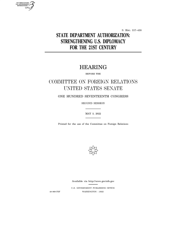 handle is hein.cbhear/fdsysbcug0001 and id is 1 raw text is: AUTHENTICATED
U.S. GOVERNMENT -
INFORMATION
GP

S. HRG. 117-418
STATE DEPARTMENT AUTHORIZATION:
STRENGTHENING U.S. DIPLOMACY
FOR THE 21ST CENTURY

HEARING
BEFORE THE
COMMITTEE ON FOREIGN RELATIONS
UNITED STATES SENATE
ONE HUNDRED SEVENTEENTH CONGRESS
SECOND SESSION

MAY 3, 2022

Printed for the use of the Committee on Foreign Relations
Available via http://www.govinfo.gov
U.S. GOVERNMENT PUBLISHING OFFICE
48-969 PDF               WASHINGTON :2022


