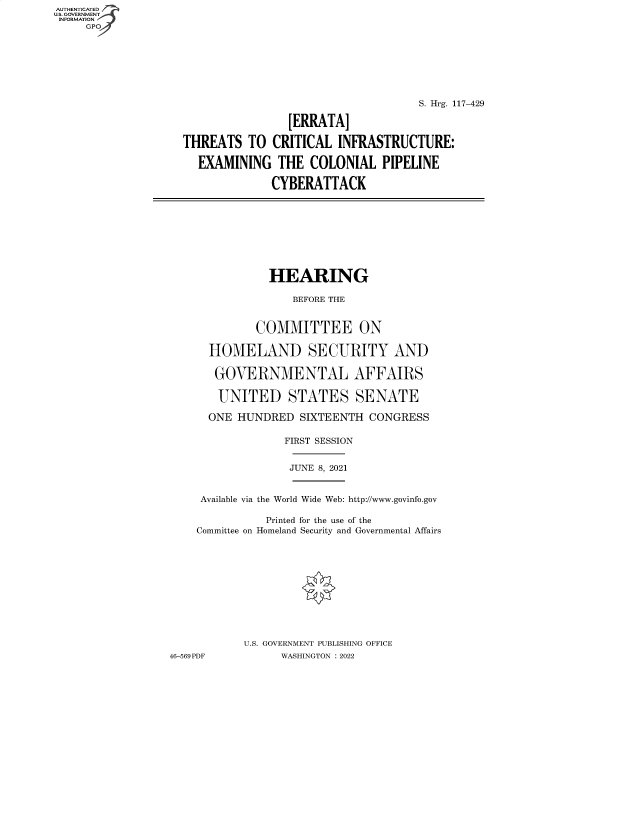 handle is hein.cbhear/fdsysbcvv0001 and id is 1 raw text is: AUTHENTICATED
U.S. GOVERNMENT
INFORMATION
GP
S. Hrg. 117-429
[ERRATA]
THREATS TO CRITICAL INFRASTRUCTURE:
EXAMINING THE COLONIAL PIPELINE
CYBERATTACK
HEARING
BEFORE THE
COMMITTEE ON
HOMELAND SECURITY AND
GOVERNMENTAL AFFAIRS
UNITED STATES SENATE
ONE HUNDRED SIXTEENTH CONGRESS
FIRST SESSION
JUNE 8, 2021
Available via the World Wide Web: http://www.govinfo.gov
Printed for the use of the
Committee on Homeland Security and Governmental Affairs
U.S. GOVERNMENT PUBLISHING OFFICE
46-569 PDF         WASHINGTON : 2022


