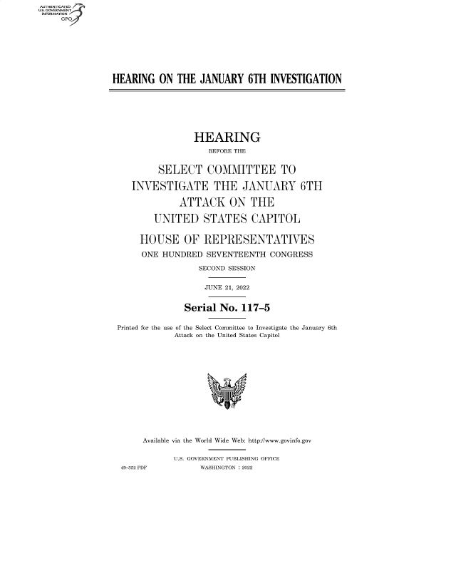 handle is hein.cbhear/fdsysbcxt0001 and id is 1 raw text is: AUTHENTICATED
U.S. GOVERNMENT
INFORMATION
GP
HEARING ON THE JANUARY 6TH INVESTIGATION
HEARING
BEFORE THE
SELECT COMMITTEE TO
INVESTIGATE THE JANUARY 6TH
ATTACK ON THE
UNITED STATES CAPITOL
HOUSE OF REPRESENTATIVES
ONE HUNDRED SEVENTEENTH CONGRESS
SECOND SESSION
JUNE 21, 2022
Serial No. 117-5
Printed for the use of the Select Committee to Investigate the January 6th
Attack on the United States Capitol
Available via the World Wide Web: http://www.govinfo.gov
U.S. GOVERNMENT PUBLISHING OFFICE
49-352 PDF         WASHINGTON : 2022


