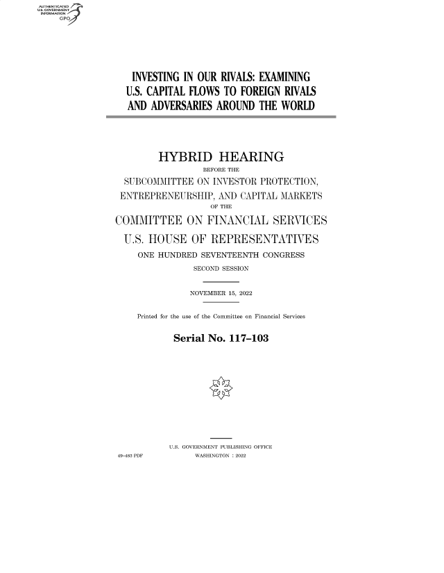 handle is hein.cbhear/fdsysbczg0001 and id is 1 raw text is: AUTHENTICATED
U.S. GOVERNMENT
INFORMATION
GP

INVESTING IN OUR RIVALS: EXAMINING
U.S. CAPITAL FLOWS TO FOREIGN RIVALS
AND ADVERSARIES AROUND THE WORLD

HYBRID HEARING
BEFORE THE
SUBCOMMITTEE ON INVESTOR PROTECTION,
ENTREPRENEURSHIP, AND CAPITAL MARKETS
OF THE
COMMITTEE ON FINANCIAL SERVICES
U.S. HOUSE OF REPRESENTATIVES
ONE HUNDRED SEVENTEENTH CONGRESS
SECOND SESSION
NOVEMBER 15, 2022
Printed for the use of the Committee on Financial Services
Serial No. 117-103
U.S. GOVERNMENT PUBLISHING OFFICE
49-483 PDF     WASHINGTON :2022


