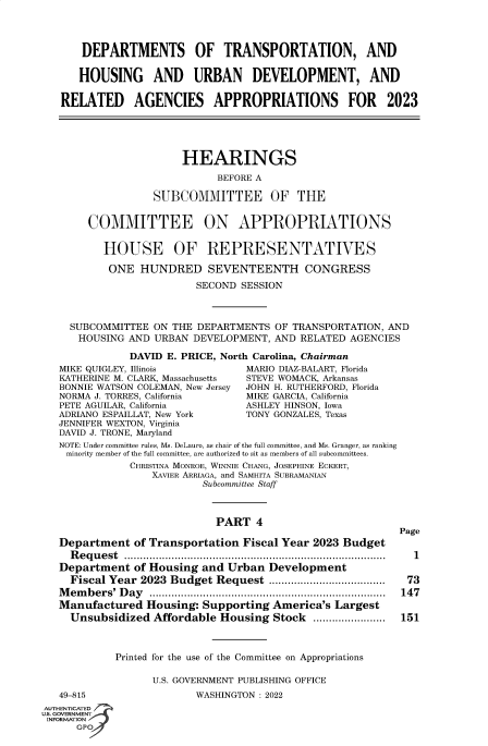 handle is hein.cbhear/fdsysbczp0001 and id is 1 raw text is: DEPARTMENTS OF TRANSPORTATION, AND
HOUSING AND URBAN DEVELOPMENT, AND
RELATED AGENCIES APPROPRIATIONS FOR 2023
HEARINGS
BEFORE A
SUBCOMMITTEE OF THE
COMMITTEE ON APPROPRIATIONS
HOUSE OF REPRESENTATIVES
ONE HUNDRED SEVENTEENTH CONGRESS
SECOND SESSION
SUBCOMMITTEE ON THE DEPARTMENTS OF TRANSPORTATION, AND
HOUSING AND URBAN DEVELOPMENT, AND RELATED AGENCIES
DAVID E. PRICE, North Carolina, Chairman
MIKE QUIGLEY, Illinois            MARIO DIAZ-BALART, Florida
KATHERINE M. CLARK, Massachusetts  STEVE WOMACK, Arkansas
BONNIE WATSON COLEMAN, New Jersey  JOHN H. RUTHERFORD, Florida
NORMA J. TORRES, California       MIKE GARCIA, California
PETE AGUILAR, California         ASHLEY HINSON, Iowa
ADRIANO ESPAILLAT, New York       TONY GONZALES, Texas
JENNIFER WEXTON, Virginia
DAVID J. TRONE, Maryland
NOTE: Under committee rules, Ms. DeLauro, as chair of the full committee, and Ms. Granger, as ranking
minority member of the full committee, are authorized to sit as members of all subcommittees.
CHRISTINA MONROE, WINNIE CHANG, JOSEPHINE ECKERT,
XAVIER ARRIAGA, and SAMHITA SUBRAMANIAN
Subcommittee Staff
PART 4
Page
Department of Transportation Fiscal Year 2023 Budget
Request ................................................................................... 1
Department of Housing and Urban Development
Fiscal Year 2023 Budget Request ....................................  73
Members' Day ........................................................................... 147
Manufactured Housing: Supporting America's Largest
Unsubsidized Affordable Housing Stock .......................  151
Printed for the use of the Committee on Appropriations
U.S. GOVERNMENT PUBLISHING OFFICE
49-815                  WASHINGTON : 2022
AUTHENTICATED
U.S. GOVERNMENT
INFORMATION
GPO


