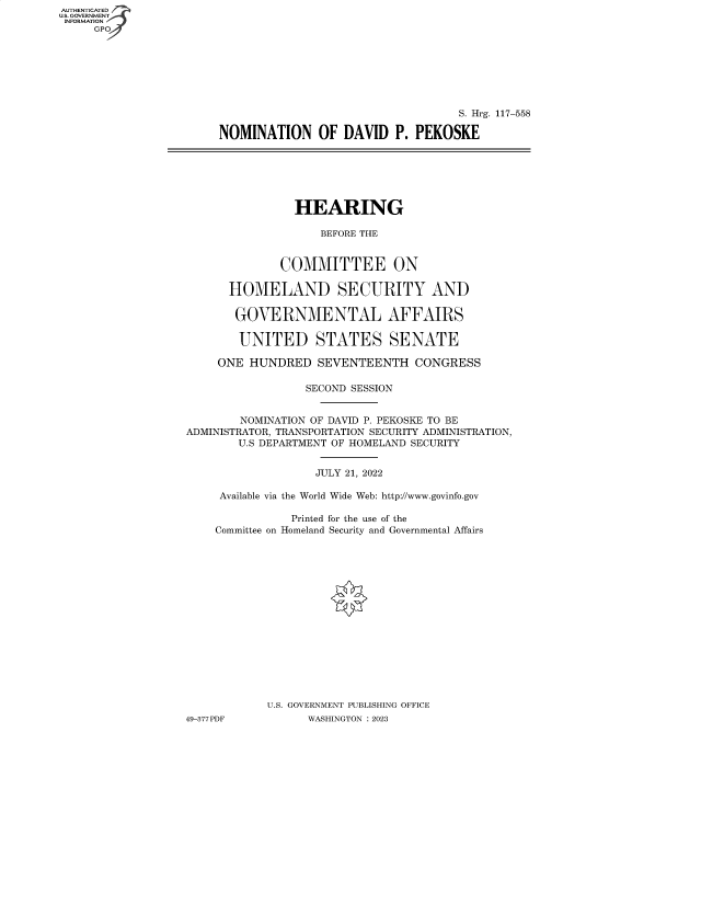 handle is hein.cbhear/fdsysbdco0001 and id is 1 raw text is: AUTHENTICATED
U.S. GOVERNMENT -
INFORMATION

S. Hrg. 117-558
NOMINATION OF DAVID P. PEKOSKE

HEARING
BEFORE THE
COMMITTEE ON
HOMELAND SECURITY AND
GOVERNMENTAL AFFAIRS
UNITED STATES SENATE
ONE HUNDRED SEVENTEENTH CONGRESS
SECOND SESSION
NOMINATION OF DAVID P. PEKOSKE TO BE
ADMINISTRATOR, TRANSPORTATION SECURITY ADMINISTRATION,
U.S DEPARTMENT OF HOMELAND SECURITY
JULY 21, 2022
Available via the World Wide Web: http://www.govinfo.gov
Printed for the use of the
Committee on Homeland Security and Governmental Affairs
U.S. GOVERNMENT PUBLISHING OFFICE
49-377 PDF         WASHINGTON : 2023


